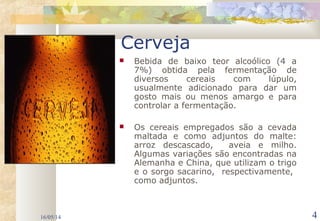 16/05/14 4
Cerveja
 Bebida de baixo teor alcoólico (4 a
7%) obtida pela fermentação de
diversos cereais com lúpulo,
usualmente adicionado para dar um
gosto mais ou menos amargo e para
controlar a fermentação.
 Os cereais empregados são a cevada
maltada e como adjuntos do malte:
arroz descascado, aveia e milho.
Algumas variações são encontradas na
Alemanha e China, que utilizam o trigo
e o sorgo sacarino, respectivamente,
como adjuntos.
 