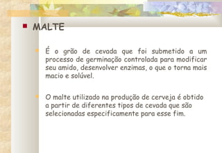  MALTE
 É o grão de cevada que foi submetido a um
processo de germinação controlada para modificar
seu amido, desenvolver enzimas, o que o torna mais
macio e solúvel.
 O malte utilizado na produção de cerveja é obtido
a partir de diferentes tipos de cevada que são
selecionadas especificamente para esse fim.
 