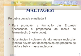 16/05/14 7
MALTAGEM
Porquê a cevada é maltada ?
 Para promover a formação das Enzimas
necessárias à preparação do mosto de
fermentação (mosto doce).
 Substâncias insolúveis de alta massa molecular
(amido) devem ser decompostas em produtos de
média e baixa massa molecular.
 