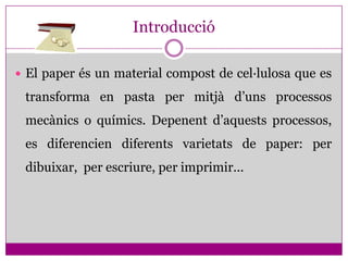 Introducció

 El paper és un material compost de cel·lulosa que es

 transforma en pasta per mitjà d’uns processos
 mecànics o químics. Depenent d’aquests processos,
 es diferencien diferents varietats de paper: per
 dibuixar, per escriure, per imprimir...
 