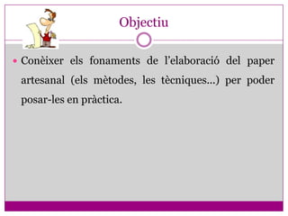 Objectiu

 Conèixer els fonaments de l’elaboració del paper

 artesanal (els mètodes, les tècniques...) per poder
 posar-les en pràctica.
 