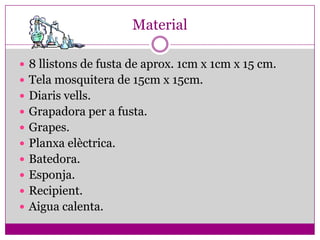 Material

 8 llistons de fusta de aprox. 1cm x 1cm x 15 cm.
 Tela mosquitera de 15cm x 15cm.
 Diaris vells.
 Grapadora per a fusta.
 Grapes.
 Planxa elèctrica.
 Batedora.
 Esponja.
 Recipient.
 Aigua calenta.
 