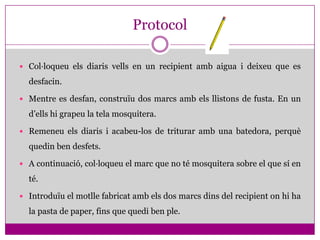 Protocol

 Col·loqueu els diaris vells en un recipient amb aigua i deixeu que es

  desfacin.

 Mentre es desfan, construïu dos marcs amb els llistons de fusta. En un

  d’ells hi grapeu la tela mosquitera.

 Remeneu els diaris i acabeu-los de triturar amb una batedora, perquè

  quedin ben desfets.

 A continuació, col·loqueu el marc que no té mosquitera sobre el que sí en

  té.

 Introduïu el motlle fabricat amb els dos marcs dins del recipient on hi ha

  la pasta de paper, fins que quedi ben ple.
 
