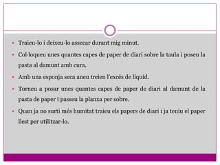  Traieu-lo i deixeu-lo assecar durant mig minut.

 Col·loqueu unes quantes capes de paper de diari sobre la taula i poseu la

  pasta al damunt amb cura.

 Amb una esponja seca aneu treien l'excés de líquid.

 Torneu a posar unes quantes capes de paper de diari al damunt de la

  pasta de paper i passeu la planxa per sobre.

 Quan ja no surti més humitat traieu els papers de diari i ja teniu el paper

  llest per utilitzar-lo.
 