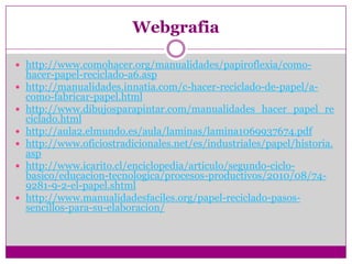 Webgrafia

 http://www.comohacer.org/manualidades/papiroflexia/como-
    hacer-papel-reciclado-a6.asp
   http://manualidades.innatia.com/c-hacer-reciclado-de-papel/a-
    como-fabricar-papel.html
   http://www.dibujosparapintar.com/manualidades_hacer_papel_re
    ciclado.html
   http://aula2.elmundo.es/aula/laminas/lamina1069937674.pdf
   http://www.oficiostradicionales.net/es/industriales/papel/historia.
    asp
   http://www.icarito.cl/enciclopedia/articulo/segundo-ciclo-
    basico/educacion-tecnologica/procesos-productivos/2010/08/74-
    9281-9-2-el-papel.shtml
   http://www.manualidadesfaciles.org/papel-reciclado-pasos-
    sencillos-para-su-elaboracion/
 