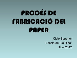 PROCÉS DE
FABRICACIÓ DEL
    PAPER
             Cicle Superior
        Escola de “La Riba”
                 Abril 2012
 