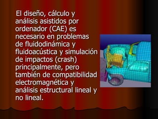 El diseño, cálculo y análisis asistidos por ordenador (CAE) es necesario en problemas de fluidodinámica y fluidoacústica y simulación de impactos (crash) principalmente, pero también de compatibilidad electromagnética y análisis estructural lineal y no lineal.  