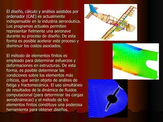 El diseño, cálculo y análisis asistidos por ordenador (CAE)  es actualmente indispensable en la industria aeronáutica.  Los programas actuales permiten representar fielmente una aeronave durante su proceso de diseño. De esta forma es posible acelerar este proceso y disminuir los costos asociados.  El método de elementos finitos es empleado para determinar esfuerzos y deformaciones en estructuras. De esta forma, es posible determinar las condiciones sobre los elementos más críticos, que serán objeto de análisis de fatiga y fractomecánica. El uso simultáneo de resultados de la dinámica de fluidos computacional (para determinar las cargas aerodinámicas) y el método de los elementos finitos constituye una poderosa herramienta para obtener diseños. 