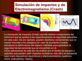 Simulación de impactos y de  Electromagnetismo.(Crash) La simulación de impactos (Crash) permite diseñar componentes del automóvil que se ajusten a las especificaciones de seguridad aplicables en cada caso. Así por ejemplo, pueden diseñarse componentes que no causen lesiones a los pasajeros en caso de accidente o puede estudiarse la deformación del espacio habitable para garantizar la seguridad de las personas que se encuentren en él.  Otras aplicaciones de este tipo de análisis son el diseño de equipos o aparatos que pueden sufrir impactos durante su vida útil o su transporte tales como dispositivos electrónicos y electrodomésticos (telefonía móvil, ordenadores, vídeos).     