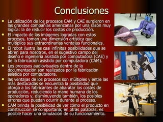 Conclusiones La utilización de los procesos CAM y CAE surgieron en las grandes compañías americanas por una razón muy lógica: la de reducir los costos de producción.  El impacto de las imágenes logradas con estos procesos, toman una dimensión artística que multiplica sus extraordinarias ventajas funcionales.   El robot ilustra las casi infinitas posibilidades que se abren para nosotros, en el sugestivo campo del diseño e ingeniería asistida por computadora (CAE) y de la fabricación asistido por computadora (CAM).  Los procesos audiovisuales dentro de la documentación son realizados por la fabricación asistida por computadora.  las ventajas de los procesos son múltiples y entre las más destacadas se encuentra la posibilidad que otorga a los fabricantes de abaratar los costes de producción, reduciendo la mano humana de los operadores y, disminuyendo también, los posibles errores que puedan ocurrir durante el proceso. CAM brinda la posibilidad de ver cómo el producto en construcción se comportaria; en otras palabras, es posible hacer una simulación de su funcionamiento.   