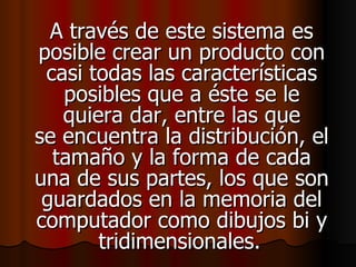 A través de este sistema es posible crear un producto con casi todas las características posibles que a éste se le quiera dar, entre las que se encuentra la distribución, el tamaño y la forma de cada una de sus partes, los que son guardados en la memoria del computador como dibujos bi y tridimensionales.   