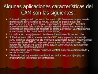 Algunas aplicaciones características del CAM son las siguientes: El fresado programado por  control numérico  (El fresado es un proceso de manufactura por arranque de viruta, la mesa se puede mover en direcciones x,y y z; y sirve para el escuadrado y l planeado. El control numérico tiene el control del la posición relativa de una herramienta o elemento de procesado con respecto al objeto a procesar, va interpolando numéricamente las posiciones de movimiento.) La realización de agujeros en circuitos automáticamente por un robot. Soldadura automática de componentes  SMD  en una planta de montaje.(SMD significa  dispositivos de montaje superficial   Surface Mount Device,  los encapsulados SMD al no poseer pines y ser más pequeños son más baratos de fabricar, ya que los pines actúan como antenas que absorben interferencia electromagnética.) Calendarización para control numérico, control numérico computarizado y robots industriales.  Diseño de dados y moldes para fundición en los que, por ejemplo, se preprograman tolerancias de contracción.  