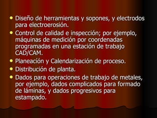 Diseño de herramientas y sopones, y electrodos para electroerosión.  Control de calidad e inspección; por ejemplo, máquinas de medición por coordenadas programadas en una estación de trabajo CAD/CAM.  Planeacíón y Calendarización de proceso.  Distribución de planta. Dados para operaciones de trabajo de metales, por ejemplo, dados complicados para formado de láminas, y dados progresivos para estampado.   