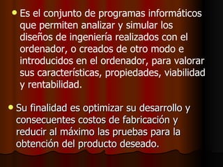 Su finalidad es optimizar su desarrollo y consecuentes costos de fabricación y reducir al máximo las pruebas para la obtención del producto deseado.   Es el conjunto de programas informáticos que permiten analizar y simular los diseños de ingeniería realizados con el ordenador, o creados de otro modo e introducidos en el ordenador, para valorar sus características, propiedades, viabilidad y rentabilidad.  