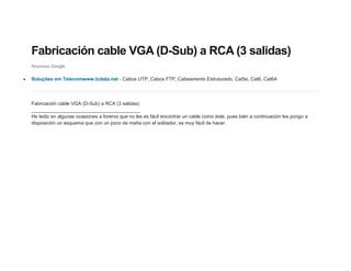 Fabricación cable VGA (D-Sub) a RCA (3 salidas)
Anuncios Google

Soluções em Telecomwww.lcdata.net - Cabos UTP, Cabos FTP, Cabeamento Estruturado, Cat5e, Cat6, Cat6A




Fabricación cable VGA (D-Sub) a RCA (3 salidas)
________________________________________
He leido en algunas ocasiones a foreros que no les es fácil encontrar un cable como éste, pues bién a continuación les pongo a
disposición un esquema que con un poco de maña con el soldador, es muy fácil de hacer.
 