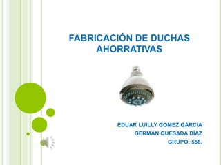 FABRICACIÓN DE DUCHAS
AHORRATIVAS

EDUAR LUILLY GOMEZ GARCIA
GERMÁN QUESADA DÍAZ
GRUPO: 558.

 