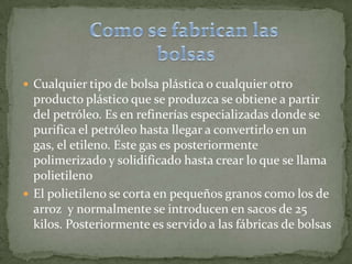Como se fabrican las bolsasCualquier tipo de bolsa plástica o cualquier otro producto plástico que se produzca se obtiene a partir del petróleo. Es en refinerías especializadas donde se purifica el petróleo hasta llegar a convertirlo en un gas, el etileno. Este gas es posteriormente polimerizado y solidificado hasta crear lo que se llama polietileno El polietileno se corta en pequeños granos como los de arroz  y normalmente se introducen en sacos de 25 kilos. Posteriormente es servido a las fábricas de bolsas