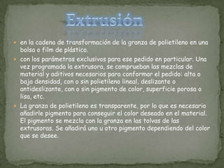 en la cadena de transformación de la granza de polietileno en una bolsa o film de plástico.con los parámetros exclusivos para ese pedido en particular. Una vez programada la extrusora, se comprueban las mezclas de material y aditivos necesarios para conformar el pedido: alta o baja densidad, con o sin polietileno lineal, deslizante o antideslizante, con o sin pigmento de color, superficie porosa o lisa, etc.La granza de polietileno es transparente, por lo que es necesario añadirle pigmento para conseguir el color deseado en el material. El pigmento se mezcla con la granza en las tolvas de las extrusoras. Se añadirá uno u otro pigmento dependiendo del color que se desee.Extrusión