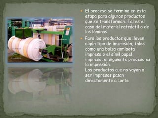 El proceso se termina en esta etapa para algunos productos que se transforman. Tal es el caso del material retráctil o de las láminas Para los productos que lleven algún tipo de impresión, tales como una bolsa camiseta impresa o el símil papel impreso, el siguiente proceso es la impresión. Los productos que no vayan a ser impresos pasan directamente a corte