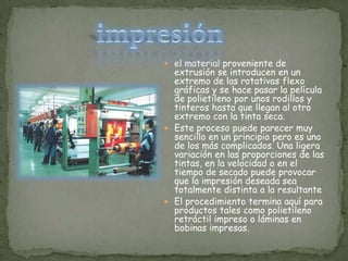 impresiónel material proveniente de extrusión se introducen en un extremo de las rotativas flexo gráficas y se hace pasar la película de polietileno por unos rodillos y tinteros hasta que llegan al otro extremo con la tinta seca.Este proceso puede parecer muy sencillo en un principio pero es uno de los más complicados. Una ligera variación en las proporciones de las tintas, en la velocidad o en el tiempo de secado puede provocar que la impresión deseada sea totalmente distinta a la resultanteEl procedimiento termina aquí para productos tales como polietileno retráctil impreso o láminas en bobinas impresas.