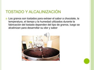 TOSTADO Y ALCALINIZACIÓN
 Los granos son tostados para extraer el sabor a chocolate, la
temperatura, el tiempo y la humedad utilizados durante la
fabricación del tostado dependen del tipo de granos, luego se
alcalinizan para desarrollar su olor y sabor
 