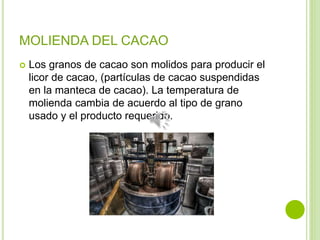 MOLIENDA DEL CACAO
 Los granos de cacao son molidos para producir el
licor de cacao, (partículas de cacao suspendidas
en la manteca de cacao). La temperatura de
molienda cambia de acuerdo al tipo de grano
usado y el producto requerido.
 