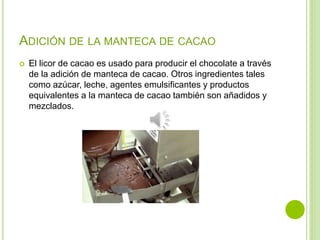 ADICIÓN DE LA MANTECA DE CACAO
 El licor de cacao es usado para producir el chocolate a través
de la adición de manteca de cacao. Otros ingredientes tales
como azúcar, leche, agentes emulsificantes y productos
equivalentes a la manteca de cacao también son añadidos y
mezclados.
 