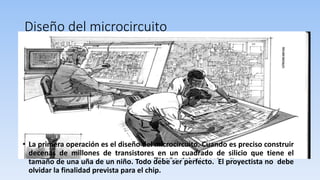 Diseño del microcircuito
• La primera operación es el diseño del microcircuito. Cuando es preciso construir
decenas de millones de transistores en un cuadrado de silicio que tiene el
tamaño de una uña de un niño. Todo debe ser perfecto. El proyectista no debe
olvidar la finalidad prevista para el chip.
 