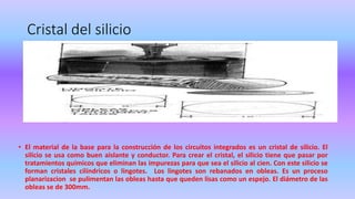 Cristal del silicio
• El material de la base para la construcción de los circuitos integrados es un cristal de silicio. El
silicio se usa como buen aislante y conductor. Para crear el cristal, el silicio tiene que pasar por
tratamientos químicos que eliminan las impurezas para que sea el silicio al cien. Con este silicio se
forman cristales cilíndricos o lingotes. Los lingotes son rebanados en obleas. Es un proceso
planarizacion se pulimentan las obleas hasta que queden lisas como un espejo. El diámetro de las
obleas se de 300mm.
 