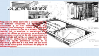 Los primeros estratos
Preparada la oblea comienza la construcción de
los circuitos integrados. La producción de
transistores y de sus interconexiones. Los
microcircuitos complejos constan de 20 estratos
o mas. La primera capa es el dióxido de silicio
material que no conduce la electricidad. Para
crearla, las obleas se introducen en un horno de
difusión que es un horno de alta temperatura. La
oblea retirada del horno, se encuentra lista para
el primer de configuración fotolitográfica. Se
aplica un liquido polimérico viscoso en la
superficie y sensible a la luz. Una vez que cada
capa de la oblea quede modificada se prepare al
enmascaramiento.
 