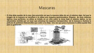 Mascaras
• El chip debe quedar de la mas clara precisión así que la mascara debe de ser al máximo rigor. Así que la
imagen de la mascara se transfiere a la oblea una maquina posicionadora. Dispone de unos sistemas
ópticos muy perfectos. La oblea se instala en un sitio sobre la mesa bajo el sistema óptico. La luz
ultravioleta emitida por un laser que atraviesa los espacios transparentes de la mascara e ilumina la
película de polímero fotosensible que cubre a lo chips. Una vez que pasa el proceso la oblea queda lista
para su grabación.
 