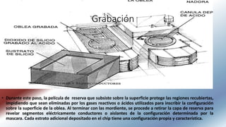 Grabación
• Durante este paso, la película de reserva que subsiste sobre la superficie protege las regiones recubiertas,
impidiendo que sean eliminadas por los gases reactivos o ácidos utilizados para inscribir la configuración
sobre la superficie de la oblea. Al terminar con las mordiente, se procede a retirar la capa de reserva para
revelar segmentos eléctricamente conductores o aislantes de la configuración determinada por la
mascara. Cada estrato adicional depositado en el chip tiene una configuración propia y característica.
 