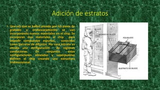 Adición de estratos
• Una vez que se hallan pasado por los pasos de
grabado y enmascaramiento se van
incorporando nuevos materiales en el chip. Se
incorporan mas materiales al chip para
impedir compuestos espurios, conocidos
como barreras de difusión. Por casa estrato es
creada una configuración de regiones
conductoras. En conjuntos estas
configuraciones alineadas y superpuestas
definen el chip creando una estructura
tridimensional.
 