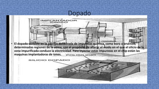 Dopado
• El dopado consiste en la adición deliberada de impurezas química, como boro o arsénico,
determinadas regiones de la oblea, con el propósito de alterar el modo en el que el silicio de la
zona impurificada conduce la electricidad. Para inyectar estas impurezas en el chip están las
maquinas implantadoras de iones.
 