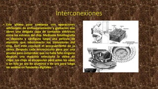 Interconexiones
• Este ultimo paso comienza con operaciones
adicionales de enmascaramiento y grabación que
abren una delgada capa de contactos eléctricos
entre los estratos del chip. Mediante fotolitografía
se deposita y configura luego una película de
aluminio que interconecta los transistores del
chip. Con esto concluye el procesamiento de la
oblea. Después cada microcircuito pasa por una
prueba para comprobar que no halla fallo ninguno
después una maquina selecciona la oblea en
chips. Los chips se encapsulan pero antes los unen
a un hilo ya sea de aluminio o de oro para luego
ser usados en funciones digitales
 