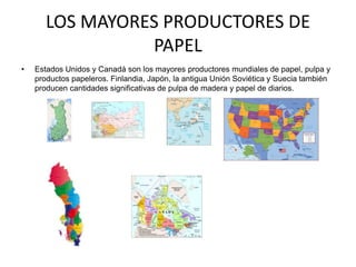 LOS MAYORES PRODUCTORES DE
                 PAPEL
•   Estados Unidos y Canadá son los mayores productores mundiales de papel, pulpa y
    productos papeleros. Finlandia, Japón, la antigua Unión Soviética y Suecia también
    producen cantidades significativas de pulpa de madera y papel de diarios.
 