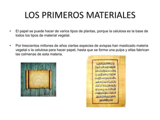 LOS PRIMEROS MATERIALES
•   El papel se puede hacer de varios tipos de plantas, porque la celulosa es la base de
    todos los tipos de material vegetal.

•   Por trescientos millones de años ciertas especies de avispas han masticado materia
    vegetal o la celulosa para hacer papel, hasta que se forma una pulpa y ellas fabrican
    las colmenas de esta materia.
 
