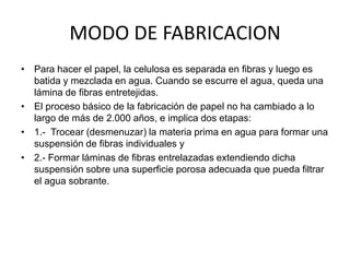 MODO DE FABRICACION
• Para hacer el papel, la celulosa es separada en fibras y luego es
  batida y mezclada en agua. Cuando se escurre el agua, queda una
  lámina de fibras entretejidas.
• El proceso básico de la fabricación de papel no ha cambiado a lo
  largo de más de 2.000 años, e implica dos etapas:
• 1.- Trocear (desmenuzar) la materia prima en agua para formar una
  suspensión de fibras individuales y
• 2.- Formar láminas de fibras entrelazadas extendiendo dicha
  suspensión sobre una superficie porosa adecuada que pueda filtrar
  el agua sobrante.
 