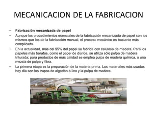 MECANICACION DE LA FABRICACION
•   Fabricación mecanizada de papel
•   Aunque los procedimientos esenciales de la fabricación mecanizada de papel son los
    mismos que los de la fabricación manual, el proceso mecánico es bastante más
    complicado.
•   En la actualidad, más del 95% del papel se fabrica con celulosa de madera. Para los
    papeles más baratos, como el papel de diarios, se utiliza sólo pulpa de madera
    triturada; para productos de más calidad se emplea pulpa de madera química, o una
    mezcla de pulpa y fibra.
•   La primera etapa es la preparación de la materia prima. Los materiales más usados
    hoy día son los trapos de algodón o lino y la pulpa de madera.
 