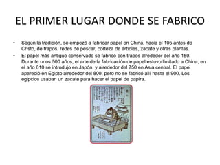 EL PRIMER LUGAR DONDE SE FABRICO
•    Según la tradición, se empezó a fabricar papel en China, hacia el 105 antes de
     Cristo, de trapos, redes de pescar, corteza de árboles, zacate y otras plantas.
•    El papel más antiguo conservado se fabricó con trapos alrededor del año 150.
     Durante unos 500 años, el arte de la fabricación de papel estuvo limitado a China; en
     el año 610 se introdujo en Japón, y alrededor del 750 en Asia central. El papel
     apareció en Egipto alrededor del 800, pero no se fabricó allí hasta el 900. Los
     egipcios usaban un zacate para hacer el papel de papira.
 