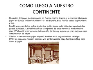 COMO LLEGO A NUESTRO
                   CONTINENTE
•   El empleo del papel fue introducido en Europa por los árabes, y la primera fábrica de
    papel en Europa fue construida en 1151 en España. Esta fábrica usaba trapos viejos
    y lino.
•   En el transcurso de los siglos siguientes, la técnica se extendió a la mayoría de los
    países europeos. La introducción de la imprenta de tipos móviles a mediados del
    siglo XV abarató enormemente la impresión de libros y supuso un gran estímulo para
    la fabricación de papel.
•   Cuando la demanda de papel empezó a crecer en la segunda mitad del siglo
    XVIII, los trapos se hicieron escasos y la gente buscaba otras fuentes de fibra para
    hacer el papel.
 