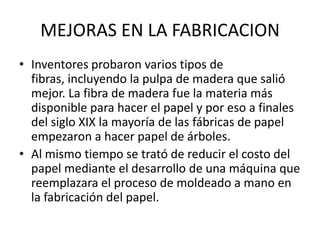 MEJORAS EN LA FABRICACION
• Inventores probaron varios tipos de
  fibras, incluyendo la pulpa de madera que salió
  mejor. La fibra de madera fue la materia más
  disponible para hacer el papel y por eso a finales
  del siglo XIX la mayoría de las fábricas de papel
  empezaron a hacer papel de árboles.
• Al mismo tiempo se trató de reducir el costo del
  papel mediante el desarrollo de una máquina que
  reemplazara el proceso de moldeado a mano en
  la fabricación del papel.
 