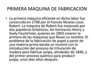 PRIMERA MAQUINA DE FABRICACION
• La primera máquina eficiente en dicha labor fue
  construida en 1798 por el francés Nicolas Louis
  Robert. La máquina de Robert fue mejorada por
  dos papeleros británicos, los hermanos Henry y
  Sealy Fourdrinier, quienes en 1803 crearon la
  primera de las máquinas que llevan su nombre. El
  problema de la fabricación de papel a partir de
  una materia prima barata se resolvió con la
  introducción del proceso de trituración de
  madera para fabricar pulpa, alrededor de 1840, y
  del primer proceso químico para producir
  pulpa, unos diez años después.
 
