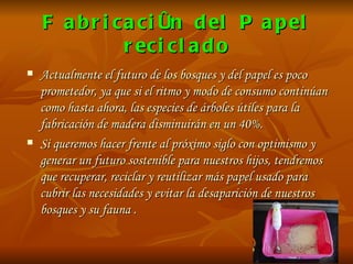 Fabricación del Papel reciclado Actualmente el futuro de los bosques y del papel es poco prometedor, ya que si el ritmo y modo de consumo continúan como hasta ahora, las especies de árboles útiles para la fabricación de madera disminuirán en un 40%.  Si queremos hacer frente al próximo siglo con optimismo y generar un futuro sostenible para nuestros hijos, tendremos que recuperar, reciclar y reutilizar más papel usado para cubrir las necesidades y evitar la desaparición de nuestros bosques y su fauna . 