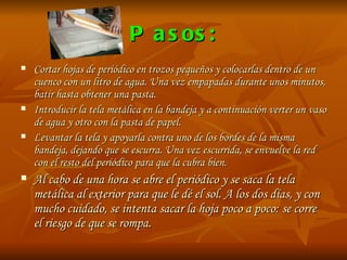 Pasos: Cortar hojas de periódico en trozos pequeños y colocarlas dentro de un cuenco con un litro de agua. Una vez empapadas durante unos minutos, batir hasta obtener una pasta. Introducir la tela metálica en la bandeja y a continuación verter un vaso de agua y otro con la pasta de papel.  Levantar la tela y apoyarla contra uno de los bordes de la misma bandeja, dejando que se escurra. Una vez escurrida, se envuelve la red con el resto del periódico para que la cubra bien.  Al cabo de una hora se abre el periódico y se saca la tela metálica al exterior para que le dé el sol. A los dos días, y con mucho cuidado, se intenta sacar la hoja poco a poco: se corre el riesgo de que se rompa.  