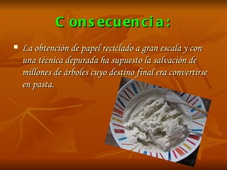 Consecuencia: La obtención de papel reciclado a gran escala y con una técnica depurada ha supuesto la salvación de millones de árboles cuyo destino final era convertirse en pasta.  