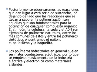  Posteriormente  observaremos las reacciones
 que dan lugar a esta serie de sustancias, no
 dejando de lado que las reacciones que se
 llevan a cabo en la polimerización son
 aquellas que son fundamentales para la
 obtención de cualquier compuesto orgánico.
 El almidón, la celulosa, la seda y el ADN son
 ejemplos de polímeros naturales, entre los
 más comunes de estos y entre los polímeros
 sintéticos encontramos el nailon,
 el polietileno y la baquelita.

 Lospolímeros industriales en general suelen
 ser malos conductores eléctricos, por lo que
 se emplean masivamente en la industria
 eléctrica y electrónica como materiales
 aislantes. 
 