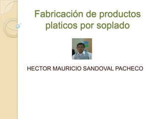 Fabricación de productos
platicos por soplado
HECTOR MAURICIO SANDOVAL PACHECO
 