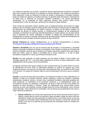 Los moldes son llenados con la pasta, cumpliendo ciertas especificaciones de fluidez y humedad,
para que el moldeo sea eficiente y se obtenga el producto deseado. Los moldes son llevados a
sitios específicos, donde se realizará el proceso de secado a temperatura y humedad ambiente;
luego los moldes son abiertos y el objeto es llevado a la siguiente etapa del proceso. Generalmente
se utiliza para la obtención de productos sanitarios cerámicos y de formas geométricas
complicadas. En la actualidad se están realizando estudios para producir estas formas
complicadas por medio de inyectores, optimizando la energía y la pasta utilizada.
Como líneas de permanente interés científico para el perfeccionamiento del proceso de colaje;
podemos citar los estudios sobre las interacciones entre partículas en disoluciones de electrólitos,
los fenómenos de sedimentación en medios viscosos, la textura de las piezas coladas, los
fenómenos de difusión en medios porosos, el comportamiento reológico de las suspensiones
coloidales, la orientación de partículas anisodimensionales en medios líquidos, etc. De gran interés
para el desarrollo de nuevos materiales es también el estudio del comportamiento de las
suspensiones en medios no acuosos. Desde el punto de vista práctico, habrán de intensificarse las
investigaciones para conseguir productos colados de baja contracción.
Secado Preliminar. Se explica detalladamente en el numeral correspondiente al proceso
de producción de azulejos y baldosas de loza y porcelana (CIIU 361003).
Vidriado o Esmaltado. Una vez que el producto sale del secador a la temperatura y Humedad
óptima, se procede a realizarle el engobe y el esmaltado. Este vidriado se realiza por inmersión del
producto moldeado; el primer paso a realizar es el engobe, para evitar cualquier fisura que traiga la
pieza del colado, luego se realiza el esmaltado por la misma operación, y al salir la pieza
esmaltada se organizan en carros que alimenta el secadero túnel.
Secado. Con esta operación se quiere garantizar que las piezas al llegar al horno tengan una
humedad máxima del "1%”, y con esto evitar problemas en el horno ya sean explosiones o mala
desgasificación de las piezas y otros inconvenientes.
En algunas ocasiones este equipo trabaja con aire contracorriente que es traído desde la sección
de enfriamiento del horno túnel; es alimentado mediante un sistema de vagones que, entra
cargado de piezas y se mueve por los rieles guía. Esta operación tiene una duración de 30 minutos
y es continua; a la salida son llevados hasta la zona de alimentación del horno, para su posterior
cocción.
Cocción. La acción del calor sobre las arcillas, y las mezclas de arcillas con otros materiales es, en
realidad, la base de la industria cerámica. Dichos materiales, cuando son tratados a elevadas
temperaturas, adquieren dureza y muchas otras cualidades favorables raramente igualadas por
otras sustancias. La vitrificación de los productos cerámicos y su deshidratación previa por
conversiones químicas, su oxidación y calcinación, se llevan a cabo en hornos que pueden ser
operados en forma periódica o continua. Todas las instalaciones más nuevas tienen hornos
continuos de túnel, que presentan muchas ventajas sobre los hornos intermitentes, como menores
costos laborales, mayor eficiencia de combustible, ciclo de tiempo de procesamiento más cortos y
mejor control de la operación.
 Hornos continuos. Los hornos más importantes son los hornos de túnel continuo (carro o
rodillos), usados para la cocción de sanitarios, tejas, porcelana, vajillas de mesa y artículos
refractarios. Existen dos tipos generales de estos hornos: los de fuego directo, en los que
los gases de combustión pasan directamente entre los artículos, y los de tipo indirecto (de
mufla), en los que no se permite que los productos de combustión entren en contacto con
los artículos.
 