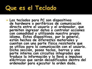    Los teclados para PC son dispositivos
    de hardware o periféricos de comunicación
    directa entre el usuario y el ordenador, que
    permiten ingresar datos o controlar acciones
    con comodidad y utilizando nuestro propio
    idioma. Estos dispositivos, por lo general,
    están hechos de diferentes materiales y
    cuentan con una parte física resistente que
    se utiliza para la comunicación con el usuario.
    Dicha sección, posee teclas, barras y una
    parte interna con circuitos integrados que
    traduce la información y la lleva a impulsos
    eléctricos que serán decodificados dentro del
    ordenador para ejecutar la orden dada.
 